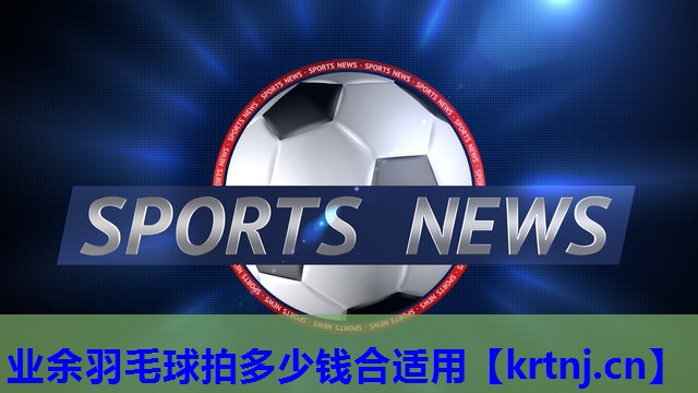 业余羽毛球拍多少钱合适用 业余羽毛球拍多少钱合适用